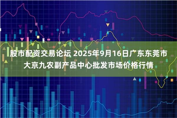 股市配资交易论坛 2025年9月16日广东东莞市大京九农副产品中心批发市场价格行情
