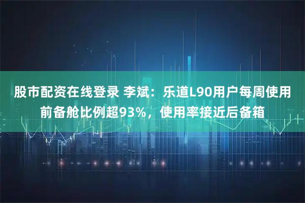 股市配资在线登录 李斌：乐道L90用户每周使用前备舱比例超93%，使用率接近后备箱