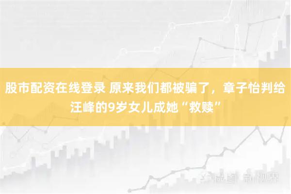 股市配资在线登录 原来我们都被骗了，章子怡判给汪峰的9岁女儿成她“救赎”