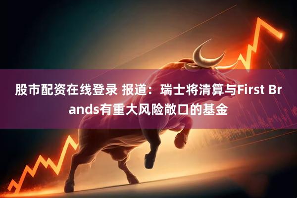 股市配资在线登录 报道：瑞士将清算与First Brands有重大风险敞口的基金