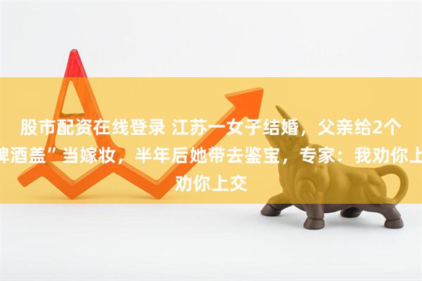 股市配资在线登录 江苏一女子结婚，父亲给2个“啤酒盖”当嫁妆，半年后她带去鉴宝，专家：我劝你上交