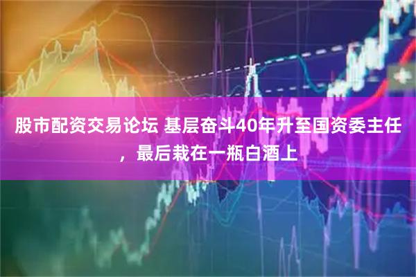 股市配资交易论坛 基层奋斗40年升至国资委主任，最后栽在一瓶白酒上