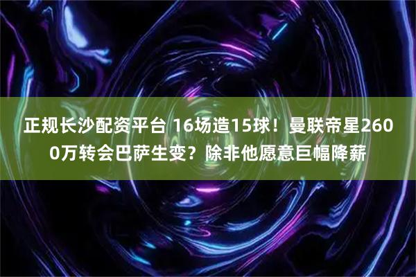 正规长沙配资平台 16场造15球！曼联帝星2600万转会巴萨生变？除非他愿意巨幅降薪