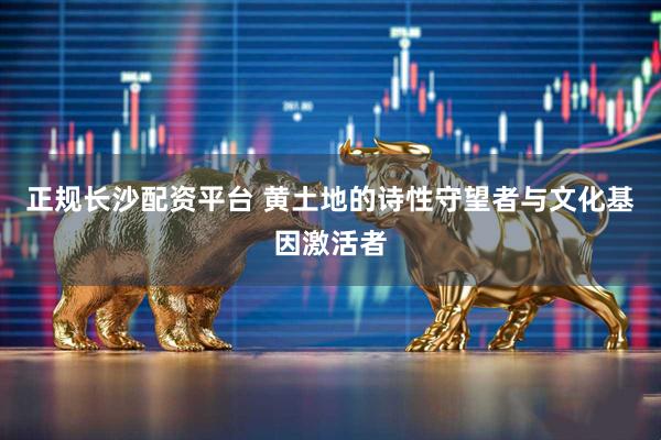 正规长沙配资平台 黄土地的诗性守望者与文化基因激活者