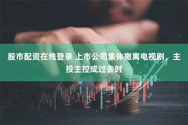 股市配资在线登录 上市公司集体撤离电视剧，主投主控成过去时