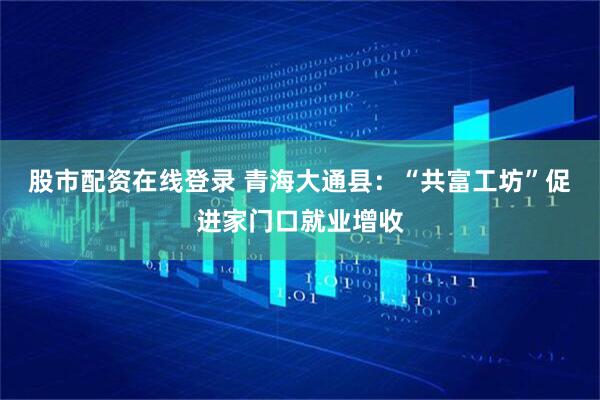 股市配资在线登录 青海大通县：“共富工坊”促进家门口就业增收