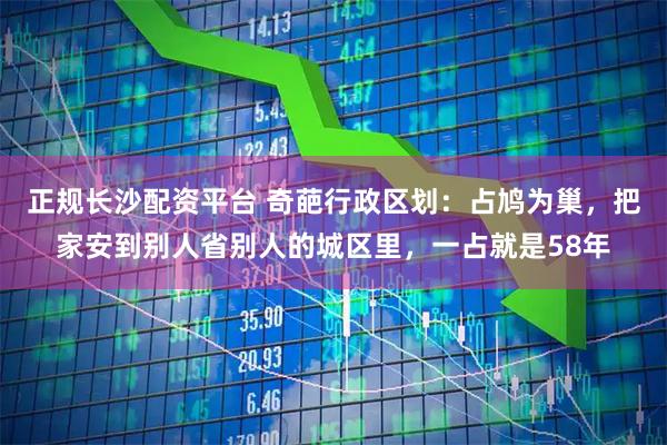 正规长沙配资平台 奇葩行政区划：占鸠为巢，把家安到别人省别人的城区里，一占就是58年