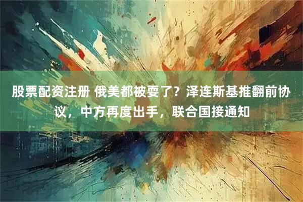 股票配资注册 俄美都被耍了？泽连斯基推翻前协议，中方再度出手，联合国接通知