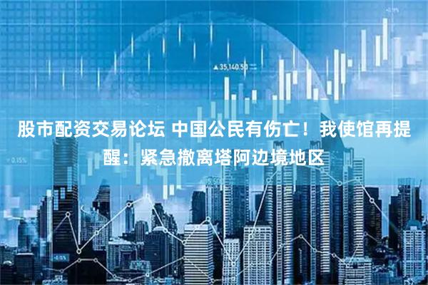 股市配资交易论坛 中国公民有伤亡！我使馆再提醒：紧急撤离塔阿边境地区