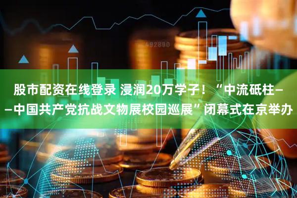 股市配资在线登录 浸润20万学子！“中流砥柱——中国共产党抗战文物展校园巡展”闭幕式在京举办