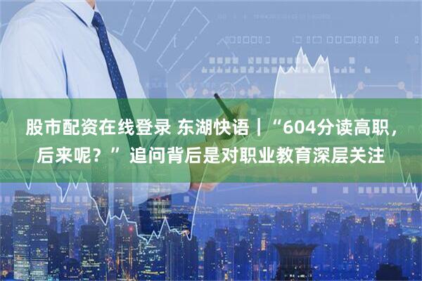股市配资在线登录 东湖快语｜“604分读高职，后来呢？” 追问背后是对职业教育深层关注