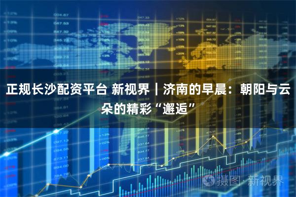 正规长沙配资平台 新视界｜济南的早晨：朝阳与云朵的精彩“邂逅”