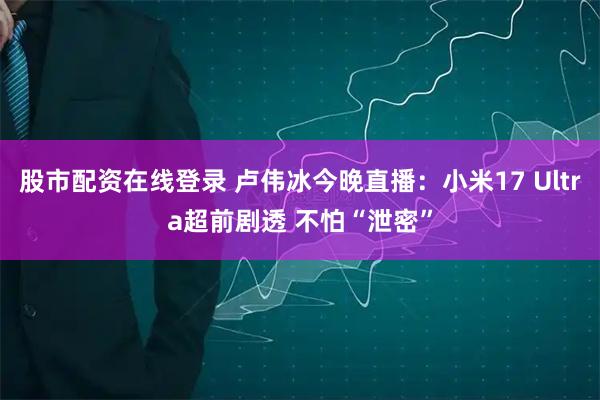 股市配资在线登录 卢伟冰今晚直播：小米17 Ultra超前剧透 不怕“泄密”