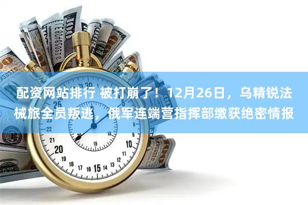 配资网站排行 被打崩了！12月26日，乌精锐法械旅全员叛逃，俄军连端营指挥部缴获绝密情报