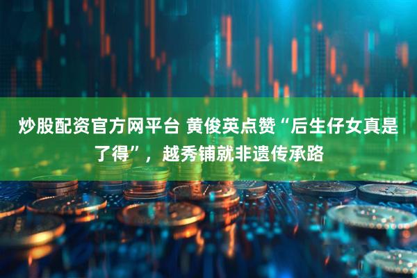 炒股配资官方网平台 黄俊英点赞“后生仔女真是了得”，越秀铺就非遗传承路