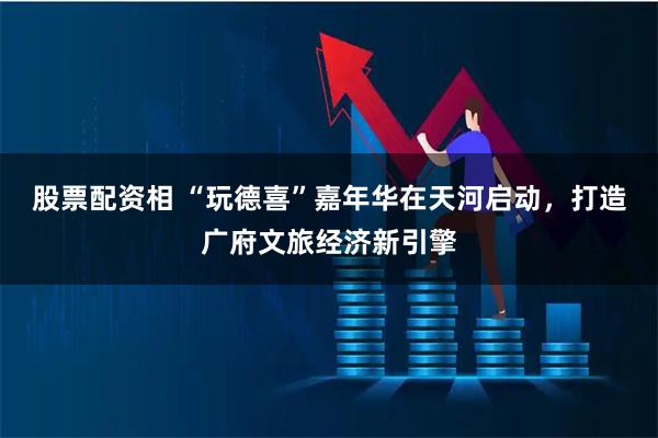 股票配资相 “玩德喜”嘉年华在天河启动，打造广府文旅经济新引擎