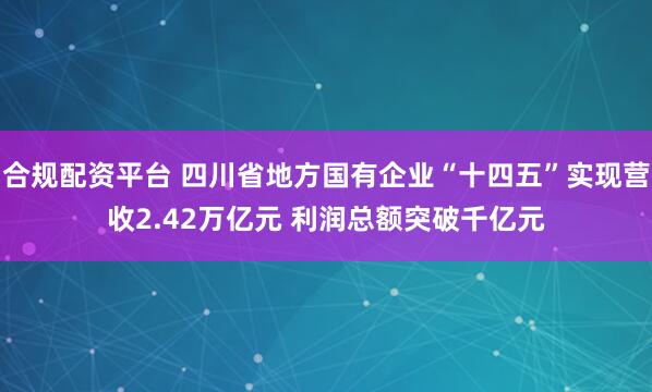 合规配资平台 四川省地方国有企业“十四五”实现营收2.42万亿元 利润总额突破千亿元