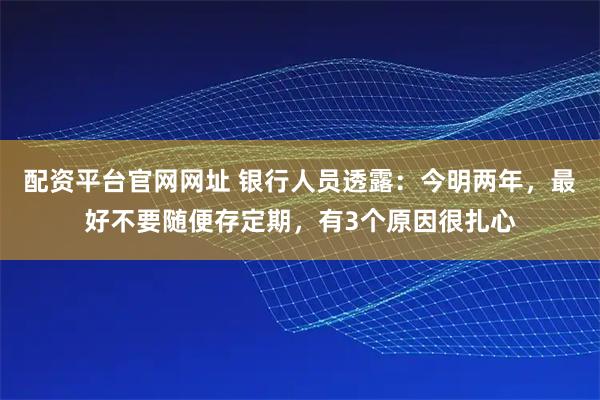 配资平台官网网址 银行人员透露：今明两年，最好不要随便存定期，有3个原因很扎心