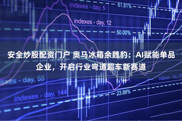安全炒股配资门户 奥马冰箱余魏豹：AI赋能单品企业，开启行业弯道超车新赛道