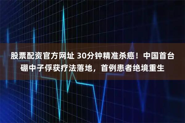 股票配资官方网址 30分钟精准杀癌！中国首台硼中子俘获疗法落地，首例患者绝境重生