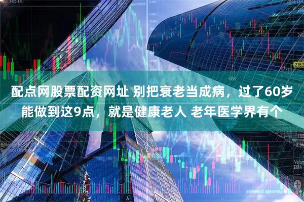 配点网股票配资网址 别把衰老当成病，过了60岁能做到这9点，就是健康老人 老年医学界有个