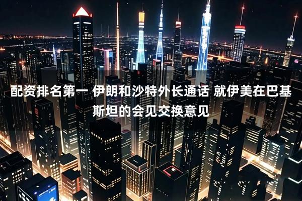 配资排名第一 伊朗和沙特外长通话 就伊美在巴基斯坦的会见交换意见