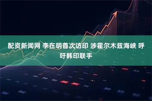 配资新闻网 李在明首次访印 涉霍尔木兹海峡 呼吁韩印联手