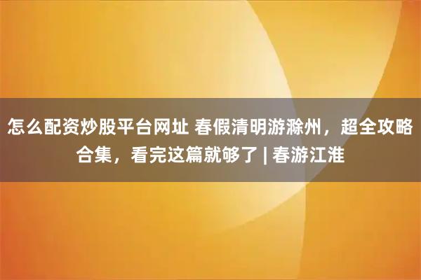 怎么配资炒股平台网址 春假清明游滁州，超全攻略合集，看完这篇就够了 | 春游江淮