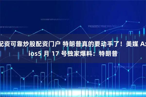 配资可靠炒股配资门户 特朗普真的要动手了！美媒 Axios5 月 17 号独家爆料：特朗普