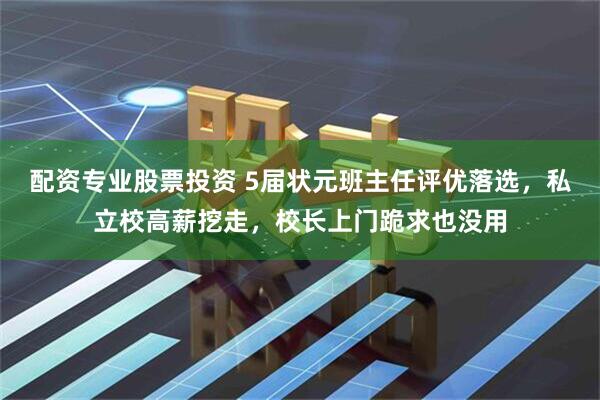 配资专业股票投资 5届状元班主任评优落选，私立校高薪挖走，校长上门跪求也没用