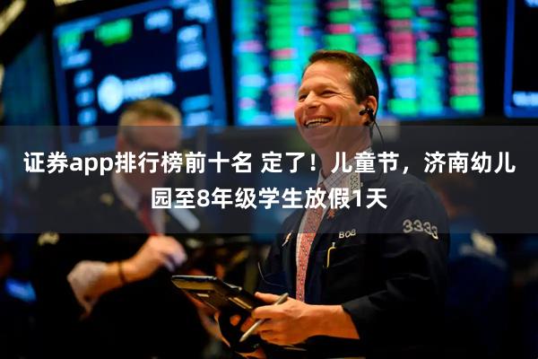 证券app排行榜前十名 定了！儿童节，济南幼儿园至8年级学生放假1天