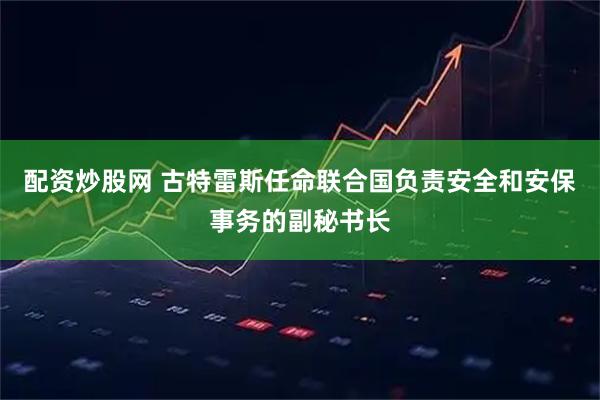配资炒股网 古特雷斯任命联合国负责安全和安保事务的副秘书长