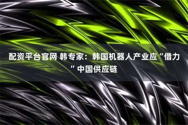 配资平台官网 韩专家：韩国机器人产业应“借力”中国供应链