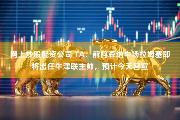 网上炒股配资公司 TA：前阿森纳中场拉姆塞即将出任牛津联主帅，预计今天官宣