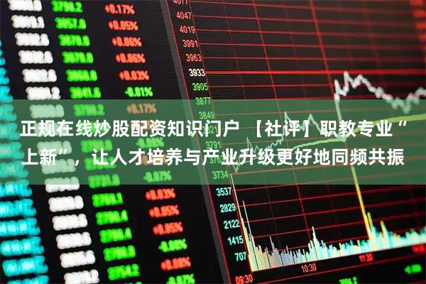 正规在线炒股配资知识门户 【社评】职教专业“上新”，让人才培养与产业升级更好地同频共振